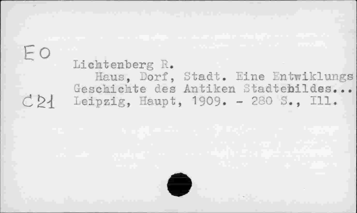 ﻿Ео
Lichtenberg R.
Haus, Dorf, Stadt. Eine Entwiklungs Geschichte des Antiken Stadtehildes... Leipzig, Haupt, 1909. - 280 S., Ill.